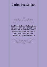 Los Negociadores Diplomaticos Peruanos Y Colombianos Desde 1821 Hasta 1830: Refutacion Al Estudio Publicado Por Jose A. De Izcue En La "Revista Historica" (Spanish Edition)