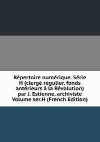 Repertoire numerique. Serie H (clerge regulier, fonds anterieurs a la Revolution) par J. Estienne, archiviste Volume ser.H (French Edition)