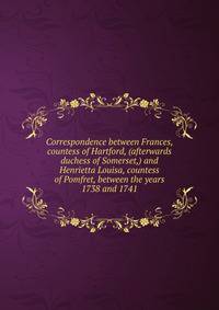 Correspondence between Frances, countess of Hartford, (afterwards duchess of Somerset,) and Henrietta Louisa, countess of Pomfret, between the years 1738 and 1741