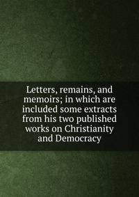 Letters, remains, and memoirs; in which are included some extracts from his two published works on Christianity and Democracy