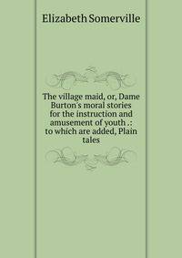 The village maid, or, Dame Burton's moral stories for the instruction and amusement of youth .: to which are added, Plain tales