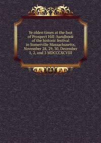 Ye olden times at the foot of Prospect Hill: handbook of the historic festival in Somerville Massachusetts, November 28, 29, 30, December 1, 2, and 3 MDCCCXCVIII
