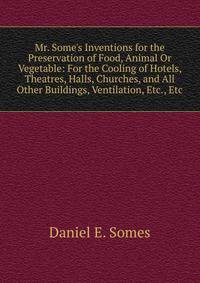 Mr. Some's Inventions for the Preservation of Food, Animal Or Vegetable: For the Cooling of Hotels, Theatres, Halls, Churches, and All Other Buildings, Ventilation, Etc., Etc