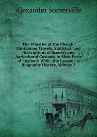 The Whistler at the Plough: Containing Travels, Statistics, and Descriptions of Scenery and Agricultural Customs in Most Parts of England: With . the League;" a Biography History, Volume 2
