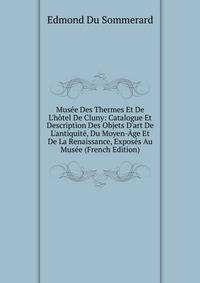 Mus?e Des Thermes Et De L'h?tel De Cluny: Catalogue Et Description Des Objets D'art De L'antiquit?, Du Moyen-?ge Et De La Renaissance, Expos?s Au Mus?e (French Edition)