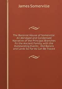 The Baronial House of Somerville: An Abridged and Condensed Narrative of the Principal Branches Fo the Ancient Family, with the Outstanding Events . Old Barons and Lords So Far As Can Be Traced