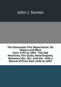 The Gloucester Fire Department: Its History and Work from 1793 to 1893 : The Old Machines, Fire Clubs, Hand Engines, Steamers, Etc., Etc., and the . with a Record of Fires from 1656 to 1893