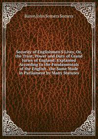 Security of Englishmen'S Lives, Or, the Trust, Power and Duty of Grand Juries of England: Explained According to the Fundamentals of the English . the Same Made in Parliament by Many Statutes