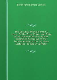 The Security of Englishmen'S Lives: Or, the Trust, Power and Duty of the Grand Juries of England : Explained According to the Fundamentals of the . by Many Statutes : To Which Is Prefix