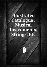 Illustrated Catalogue . Musical Instruments, Strings, Etc.