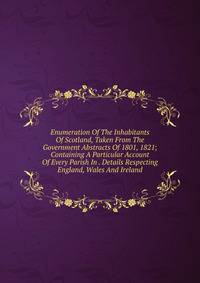 Enumeration Of The Inhabitants Of Scotland, Taken From The Government Abstracts Of 1801, 1821; Containing A Particular Account Of Every Parish In . Details Respecting England, Wales And Ireland