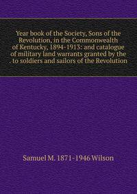 Year book of the Society, Sons of the Revolution, in the Commonwealth of Kentucky, 1894-1913: and catalogue of military land warrants granted by the . to soldiers and sailors of the Revolution