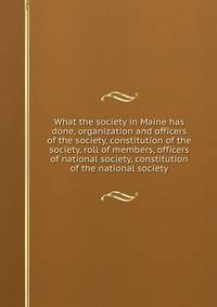 What the society in Maine has done, organization and officers of the society, constitution of the society, roll of members, officers of national society, constitution of the national society
