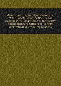 Maine in war, organization and officers of the Society, what the Society has accomplished, Constitution of the Society, Roll of members, Officers of . society, constitution of the national society