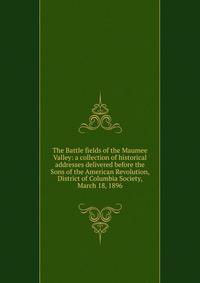The Battle fields of the Maumee Valley: a collection of historical addresses delivered before the Sons of the American Revolution, District of Columbia Society, March 18, 1896