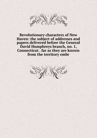 Revolutionary characters of New Haven: the subject of addresses and papers delivered before the General David Humphreys branch, no. 1, Connecticut . far as they are known from the territory embr