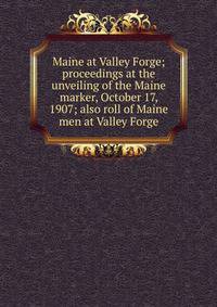 Maine at Valley Forge; proceedings at the unveiling of the Maine marker, October 17, 1907; also roll of Maine men at Valley Forge
