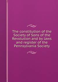 The constitution of the Society of Sons of the Revolution and by laws and register of the Pennsylvania Society