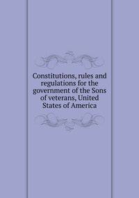 Constitutions, rules and regulations for the government of the Sons of veterans, United States of America