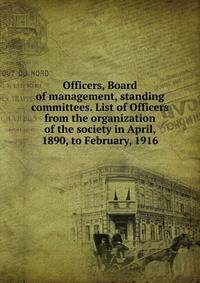 Officers, Board of management, standing committees. List of Officers from the organization of the society in April, 1890, to February, 1916