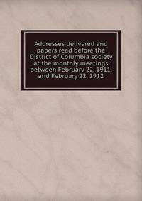 Addresses delivered and papers read before the District of Columbia society at the monthly meetings between February 22, 1911, and February 22, 1912