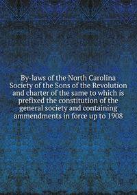 By-laws of the North Carolina Society of the Sons of the Revolution and charter of the same to which is prefixed the constitution of the general society and containing ammendments in force up to 1908