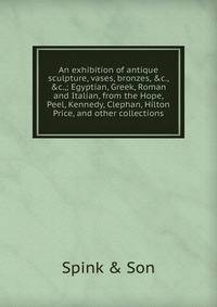 An exhibition of antique sculpture, vases, bronzes, &amp;c., &amp;c.,; Egyptian, Greek, Roman and Italian, from the Hope, Peel, Kennedy, Clephan, Hilton Price, and other collections