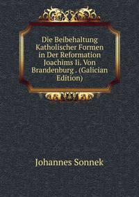 Die Beibehaltung Katholischer Formen in Der Reformation Joachims Ii. Von Brandenburg . (Galician Edition)