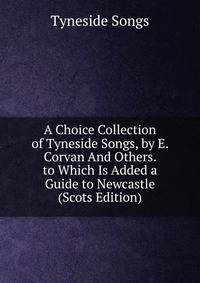 A Choice Collection of Tyneside Songs, by E. Corvan And Others. to Which Is Added a Guide to Newcastle (Scots Edition)