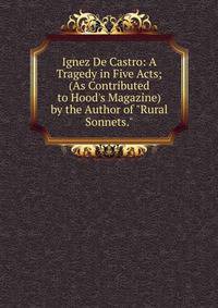 Ignez De Castro: A Tragedy in Five Acts; (As Contributed to Hood's Magazine) by the Author of "Rural Sonnets."
