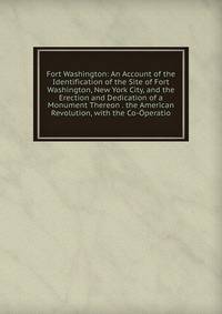 Fort Washington: An Account of the Identification of the Site of Fort Washington, New York City, and the Erection and Dedication of a Monument Thereon . the American Revolution, with the Co-Operatio
