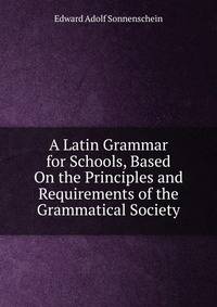 A Latin Grammar for Schools, Based On the Principles and Requirements of the Grammatical Society