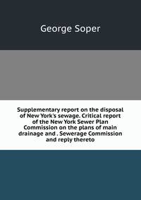 Supplementary report on the disposal of New York's sewage. Critical report of the New York Sewer Plan Commission on the plans of main drainage and . Sewerage Commission and reply thereto