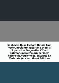 Sophoclis Quae Exstant Omnia Cum Veterum Grammaticorum Scholiis: Superstites Tragoedias VII Ad Optimorum Exemplarium Fidem Recensuit, Versione Et . Excerpta Ex Varietate (Ancient Greek Edition)