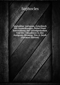 Sophokles' Antigone, Griechisch Mit Anmerkungen. Nebst Einer Entwicklung Des Grundgedanken Und Der Charaktere in Der Antigone, Herausg. Von A. Jacob (German Edition)