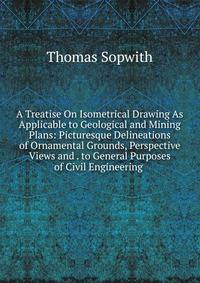 A Treatise On Isometrical Drawing As Applicable to Geological and Mining Plans: Picturesque Delineations of Ornamental Grounds, Perspective Views and . to General Purposes of Civil Engineering .