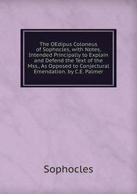 The OEdipus Coloneus of Sophocles, with Notes, Intended Principally to Explain and Defend the Text of the Mss., As Opposed to Conjectural Emendation. by C.E. Palmer