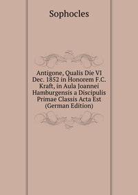 Antigone, Qualis Die VI Dec. 1852 in Honorem F.C. Kraft, in Aula Joannei Hamburgensis a Discipulis Primae Classis Acta Est (German Edition)