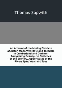 An Account of the Mining Districts of Alston Moor, Weardale and Teesdale in Cumberland and Durham: Comprising Descriptive Sketches of the Scenery, . Upper Dales of the Rivers Tyne, Wear and Tees
