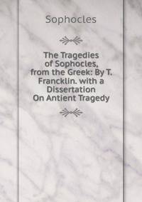 The Tragedies of Sophocles, from the Greek: By T. Francklin. with a Dissertation On Antient Tragedy