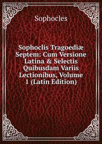 Sophoclis Tragoedi? Septem: Cum Versione Latina &amp; Selectis Quibusdam Variis Lectionibus, Volume 1 (Latin Edition)