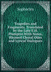 Tragedies and Fragments, Translated by the Late E.H. Plumptre.With Notes, Rhymed Choral Odes and Lyrical Dialogues.