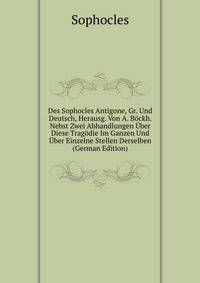 Des Sophocles Antigone, Gr. Und Deutsch, Herausg. Von A. Bockh. Nebst Zwei Abhandlungen Uber Diese Tragodie Im Ganzen Und Uber Einzelne Stellen Derselben (German Edition)
