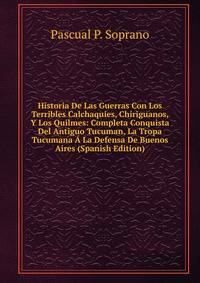 Historia De Las Guerras Con Los Terribles Calchaquies, Chiriguanos, Y Los Quilmes: Completa Conquista Del Antiguo Tucuman, La Tropa Tucumana A La Defensa De Buenos Aires (Spanish Edition)