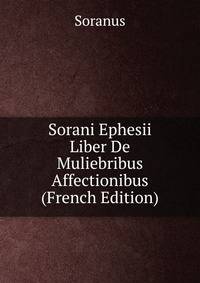 Sorani Ephesii Liber De Muliebribus Affectionibus (French Edition)