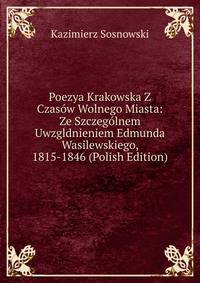 Poezya Krakowska Z Czasow Wolnego Miasta: Ze Szczegolnem Uwzgldnieniem Edmunda Wasilewskiego, 1815-1846 (Polish Edition)