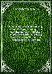 Catalogue of the library of J. Walter K. Eyton .: comprising an extraordinary collection of privately printed books; large paper copies; works printed upon vellum &amp;c.