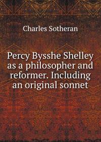 Percy Bysshe Shelley as a philosopher and reformer. Including an original sonnet