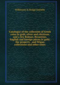 Catalogue of the collection of Greek coins in gold, silver and electrum, and a few Roman, Byzantine, English and foreign pieces in gold: the property . and Wigan collections and other sourc