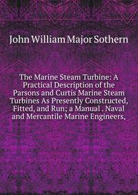The Marine Steam Turbine: A Practical Description of the Parsons and Curtis Marine Steam Turbines As Presently Constructed, Fitted, and Run; a Manual . Naval and Mercantile Marine Engineers,